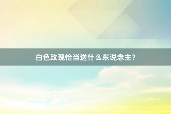 白色玫瑰恰当送什么东说念主？