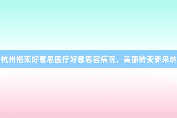 杭州格莱好意思医疗好意思容病院，美丽转变新采纳